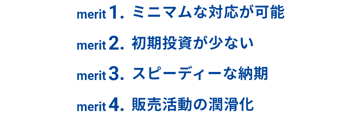ミニマムな対応が可能、初期投資が少ない、スピーディーな納期、販売活動の潤滑化